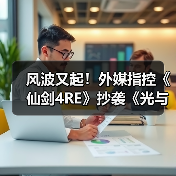 风波又起！外媒指控《仙剑4RE》抄袭《光与影》遭质疑